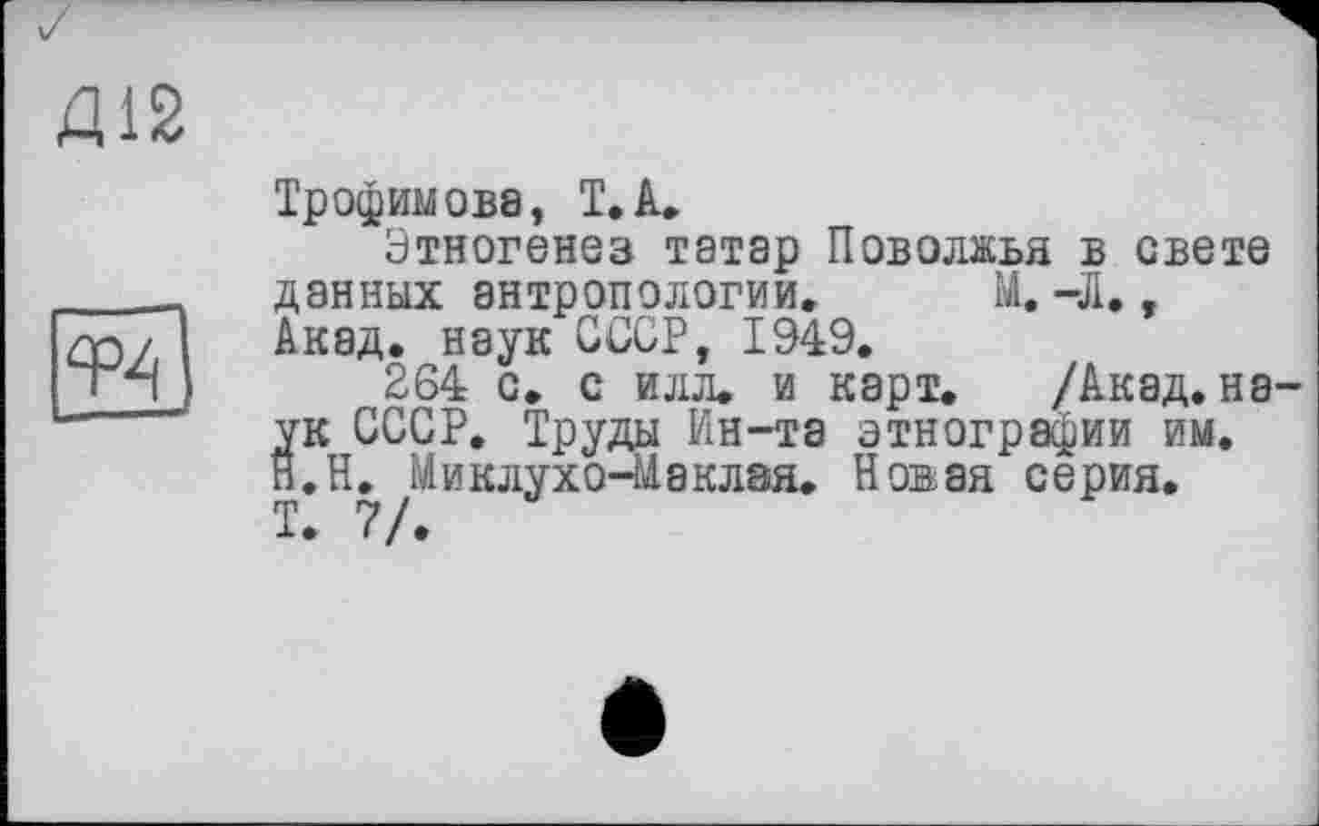 ﻿Д12
Трофимова, T.А,
Этногенез татар Поволжья в свете данных антропологии» М. -Л., Акад, наук СССР, 1949.
264 с. с илл. и карт. /Акад, наук СССР. Труды Ин-та этнографии им, н.Н. Миклухо-ЇАаклая. Новая серия.
Т. 7/.